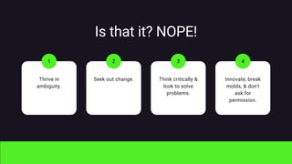 Is that it? NOPE!
Thrive in
ambiguity.
1
Seek out change.
2
Think critically &
look to solve
problems.
3
Innovate, break
molds, & don't
ask for
permission.
4
 