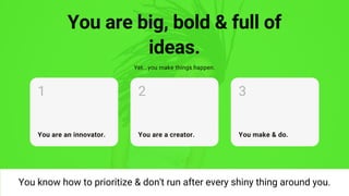 You are big, bold & full of
ideas.
Yet...you make things happen.
You are an innovator.
1
You are a creator.
2
You make & do.
3
You know how to prioritize & don't run after every shiny thing around you.
 