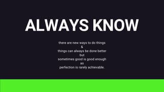 ALWAYS KNOW
there are new ways to do things
&
things can always be done better
but
sometimes good is good enough
as
perfection is rarely achievable.
 