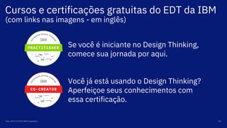 Cursos e certificações gratuitas do EDT da IBM
(com links nas imagens - em inglês)
Maio, 2019 / © 2019 IBM Corporation 101
Se você é iniciante no Design Thinking,
comece sua jornada por aqui.
Você já está usando o Design Thinking?
Aperfeiçoe seus conhecimentos com
essa certificação.
 