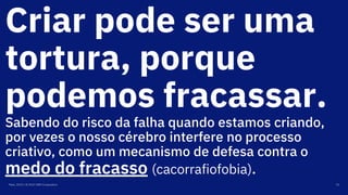 Criar pode ser uma
tortura, porque
podemos fracassar.
Sabendo do risco da falha quando estamos criando,
por vezes o nosso cérebro interfere no processo
criativo, como um mecanismo de defesa contra o
medo do fracasso (cacorrafiofobia).
Maio, 2019 / © 2019 IBM Corporation 15
 