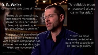 Maio, 2019 / © 2019 IBM Corporation 16
D. B. Weiss
Co-criador da série Game of Thrones
“A realidade é que
o fracasso é a base
da minha vida”.
“Eu me via como roteirista,
mas não era muito bom...
Isso me deixava perturbado.
Se eu não gosto do que
escrevo, não gosto de mim.”
“Aos poucos fui percebendo
que não importa muito o que
você digita no computador, são
palavras que você pode apagar
e escrever novamente.”
“Todos os meus
fracassos contribuíram
para minha capacidade
de fazer algo assim.”
 