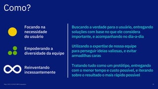 Como?
Maio, 2019 / © 2019 IBM Corporation 29
Empoderando a
diversidade da equipe
Reinventando
incessantemente
Tratando tudo como um protótipo, entregando
com o menor tempo e custo possível, e iterando
sobre o resultado o mais rápido possível
Buscando a verdade para o usuário, entregando
soluções com base no que ele considera
importante, e acompanhando no dia-a-dia
Utilizando a expertise de nossa equipe
para perseguir ideias valiosas, e evitar
armadilhas caras
Focando na
necessidade
do usuário
 