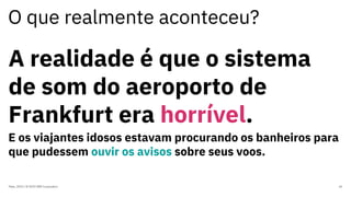 O que realmente aconteceu?
Maio, 2019 / © 2019 IBM Corporation 36
A realidade é que o sistema
de som do aeroporto de
Frankfurt era horrível.
E os viajantes idosos estavam procurando os banheiros para
que pudessem ouvir os avisos sobre seus voos.
 