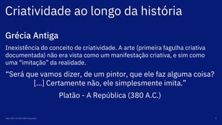 Criatividade ao longo da história
Maio, 2019 / © 2019 IBM Corporation 4
Grécia Antiga
Inexistência do conceito de criatividade. A arte (primeira fagulha criativa
documentada) não era vista como um manifestação criativa, e sim como
uma “imitação” da realidade.
“Será que vamos dizer, de um pintor, que ele faz alguma coisa?
[...] Certamente não, ele simplesmente imita.”
Platão - A República (380 A.C.)
 