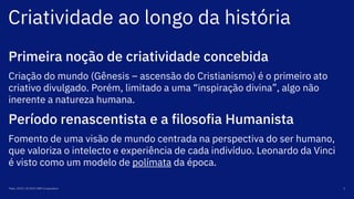 Criatividade ao longo da história
Maio, 2019 / © 2019 IBM Corporation 5
Primeira noção de criatividade concebida
Criação do mundo (Gênesis – ascensão do Cristianismo) é o primeiro ato
criativo divulgado. Porém, limitado a uma “inspiração divina”, algo não
inerente a natureza humana.
Período renascentista e a filosofia Humanista
Fomento de uma visão de mundo centrada na perspectiva do ser humano,
que valoriza o intelecto e experiência de cada indivíduo. Leonardo da Vinci
é visto como um modelo de polímata da época.
 