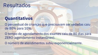 Resultados
Quantitativos
O percentual de crianças que precisavam ser sedadas caiu
de 80% para 10%.
O tempo de agendamento dos exames caiu de 80 dias para
ZERO (agendamento instantâneo).
O número de atendimentos subiu exponencialmente.
Maio, 2019 / © 2019 IBM Corporation 58
 