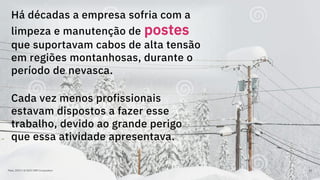 Maio, 2019 / © 2019 IBM Corporation 63
Há décadas a empresa sofria com a
limpeza e manutenção de postes
que suportavam cabos de alta tensão
em regiões montanhosas, durante o
período de nevasca.
Cada vez menos profissionais
estavam dispostos a fazer esse
trabalho, devido ao grande perigo
que essa atividade apresentava.
 