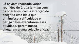 Maio, 2019 / © 2019 IBM Corporation 64
Já haviam realizado várias
reuniões de brainstorming com
os operários, com a intenção de
chegar a uma ideia que
diminuísse a dificuldade e
perigo deles executarem essa
atividade, porém nunca
chegaram a uma solução eficaz.
 
