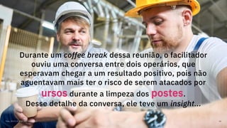 Maio, 2019 / © 2019 IBM Corporation 66
Durante um coffee break dessa reunião, o facilitador
ouviu uma conversa entre dois operários, que
esperavam chegar a um resultado positivo, pois não
aguentavam mais ter o risco de serem atacados por
ursos durante a limpeza dos postes.
Desse detalhe da conversa, ele teve um insight...
 