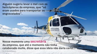 71
Alguém sugeriu levar o mel com os
helicópteros da empresa, que “só
eram usados para transportar os
engravatados”.
Nesse momento uma secretária
da empresa, que até o momento não tinha
colaborado muito, disse que essa ideia não daria certo...
Maio, 2019 / © 2019 IBM Corporation
 
