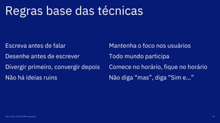 Regras base das técnicas
Maio, 2019 / © 2019 IBM Corporation 78
Escreva antes de falar
Desenhe antes de escrever
Divergir primeiro, convergir depois
Não há ideias ruins
Mantenha o foco nos usuários
Todo mundo participa
Comece no horário, fique no horário
Não diga “mas”, diga “Sim e…”
 