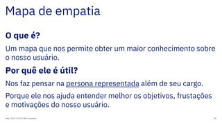 Mapa de empatia
Maio, 2019 / © 2019 IBM Corporation 80
O que é?
Um mapa que nos permite obter um maior conhecimento sobre
o nosso usuário.
Por quê ele é útil?
Nos faz pensar na persona representada além de seu cargo.
Porque ele nos ajuda entender melhor os objetivos, frustações
e motivações do nosso usuário.
 