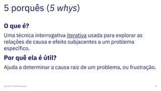 5 porquês (5 whys)
Maio, 2019 / © 2019 IBM Corporation 89
O que é?
Uma técnica interrogativa iterativa usada para explorar as
relações de causa e efeito subjacentes a um problema
específico.
Por quê ela é útil?
Ajuda a determinar a causa raiz de um problema, ou frustração.
 