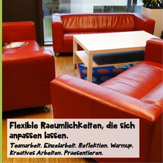 Flexible Raeumlichkeiten, die sich
anpassen lassen.
Teamarbeit. Einzelarbeit. Reflektion. Warmup.
Kreatives Arbeiten. Praesentieren.

 