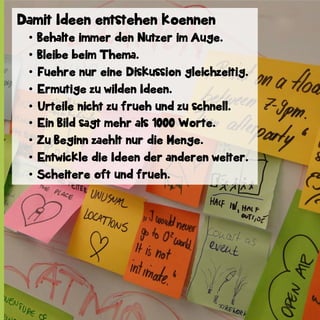 Damit Ideen entstehen koennen
•  Behalte immer den Nutzer im Auge.
•  Bleibe beim Thema.
•  Fuehre nur eine Diskussion gleichzeitig.
•  Ermutige zu wilden Ideen.
•  Urteile nicht zu frueh und zu schnell.
•  Ein Bild sagt mehr als 1000 Worte.
•  Zu Beginn zaehlt nur die Menge.
•  Entwickle die Ideen der anderen weiter.
•  Scheitere oft und frueh.

 