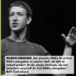 RISIKEN EINGEHEN „Das groesste Risiko ist es kein
Risiko einzugehen. In unserer Welt, die sich so
schnell aendert, ist die einzige Strategie, die zum
Scheitern verurteilt ist, kein Risiko einzugehen.” ‒
Mark Zuckerberg

 