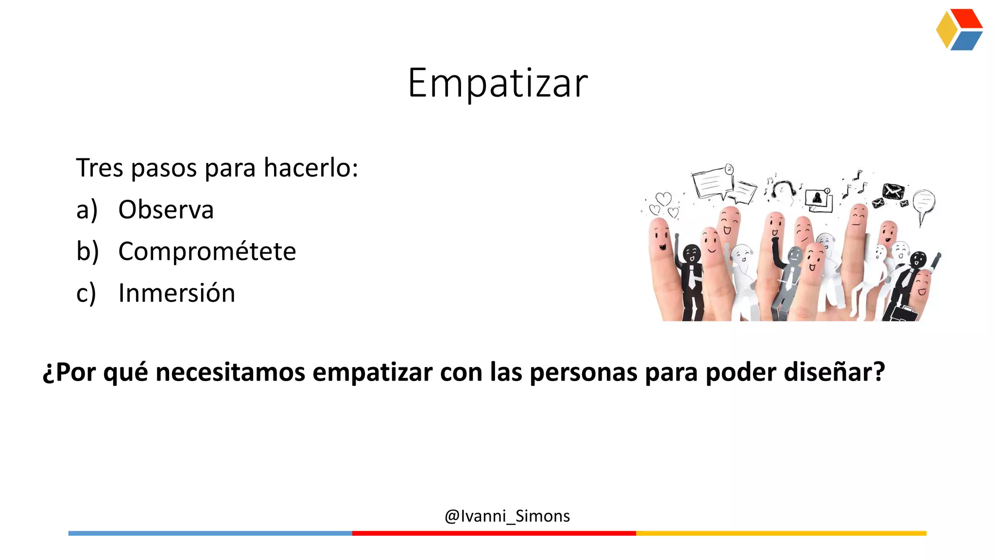 @Ivanni_Simons
Empatizar
Tres pasos para hacerlo:
a) Observa
b) Comprométete
c) Inmersión
¿Por qué necesitamos empatizar con las personas para poder diseñar?
 
