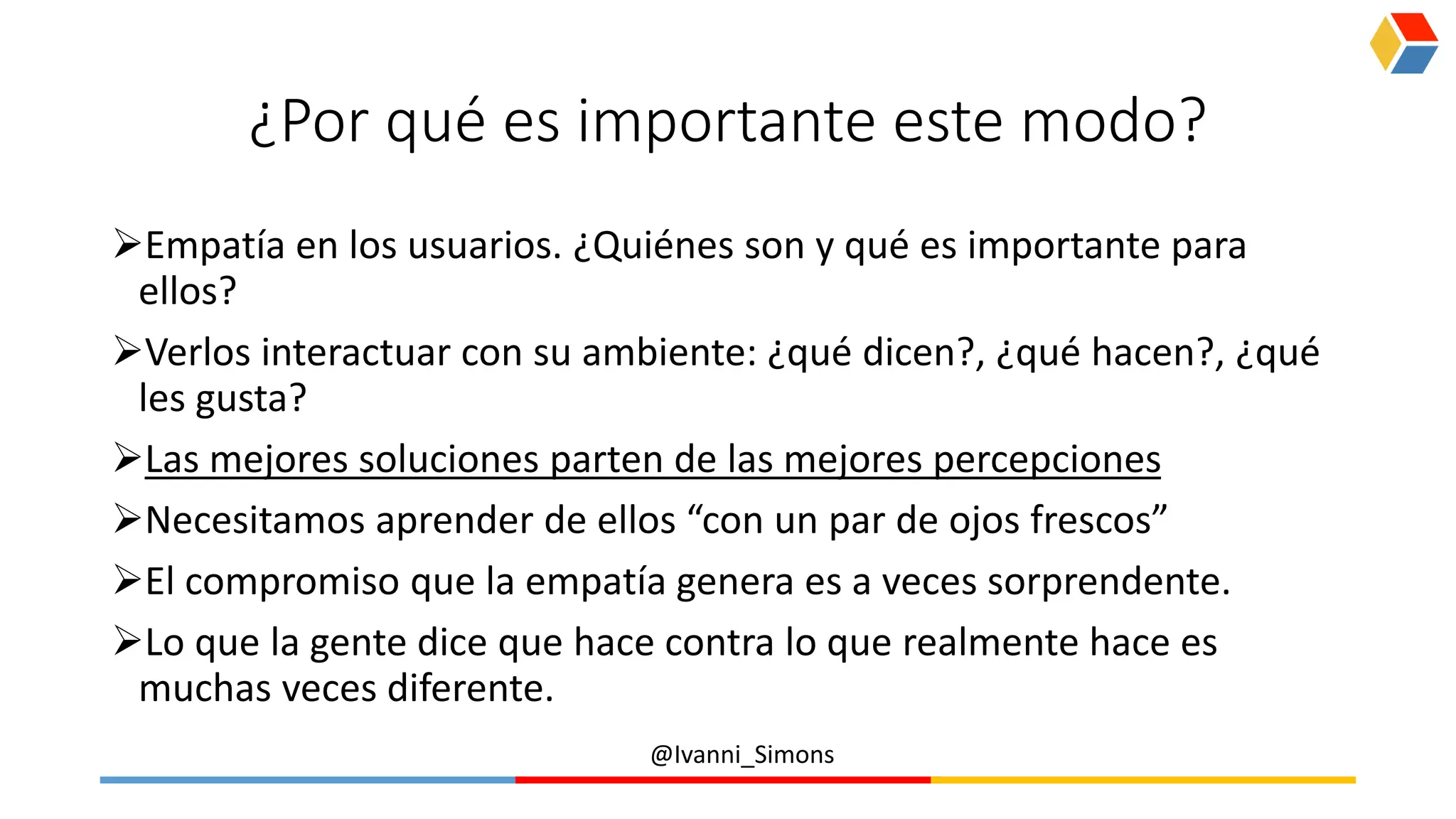 @Ivanni_Simons
¿Por qué es importante este modo?
Empatía en los usuarios. ¿Quiénes son y qué es importante para
ellos?
Verlos interactuar con su ambiente: ¿qué dicen?, ¿qué hacen?, ¿qué
les gusta?
Las mejores soluciones parten de las mejores percepciones
Necesitamos aprender de ellos “con un par de ojos frescos”
El compromiso que la empatía genera es a veces sorprendente.
Lo que la gente dice que hace contra lo que realmente hace es
muchas veces diferente.
 