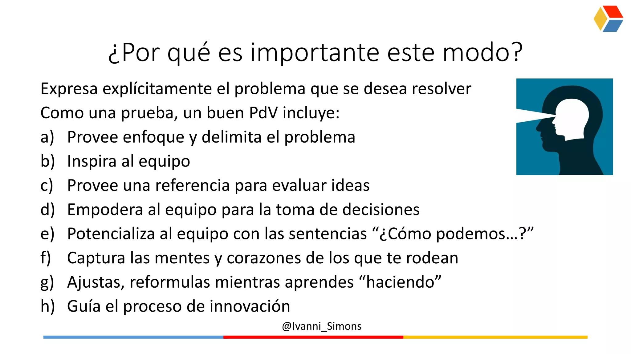 @Ivanni_Simons
¿Por qué es importante este modo?
Expresa explícitamente el problema que se desea resolver
Como una prueba, un buen PdV incluye:
a) Provee enfoque y delimita el problema
b) Inspira al equipo
c) Provee una referencia para evaluar ideas
d) Empodera al equipo para la toma de decisiones
e) Potencializa al equipo con las sentencias “¿Cómo podemos…?”
f) Captura las mentes y corazones de los que te rodean
g) Ajustas, reformulas mientras aprendes “haciendo”
h) Guía el proceso de innovación
 