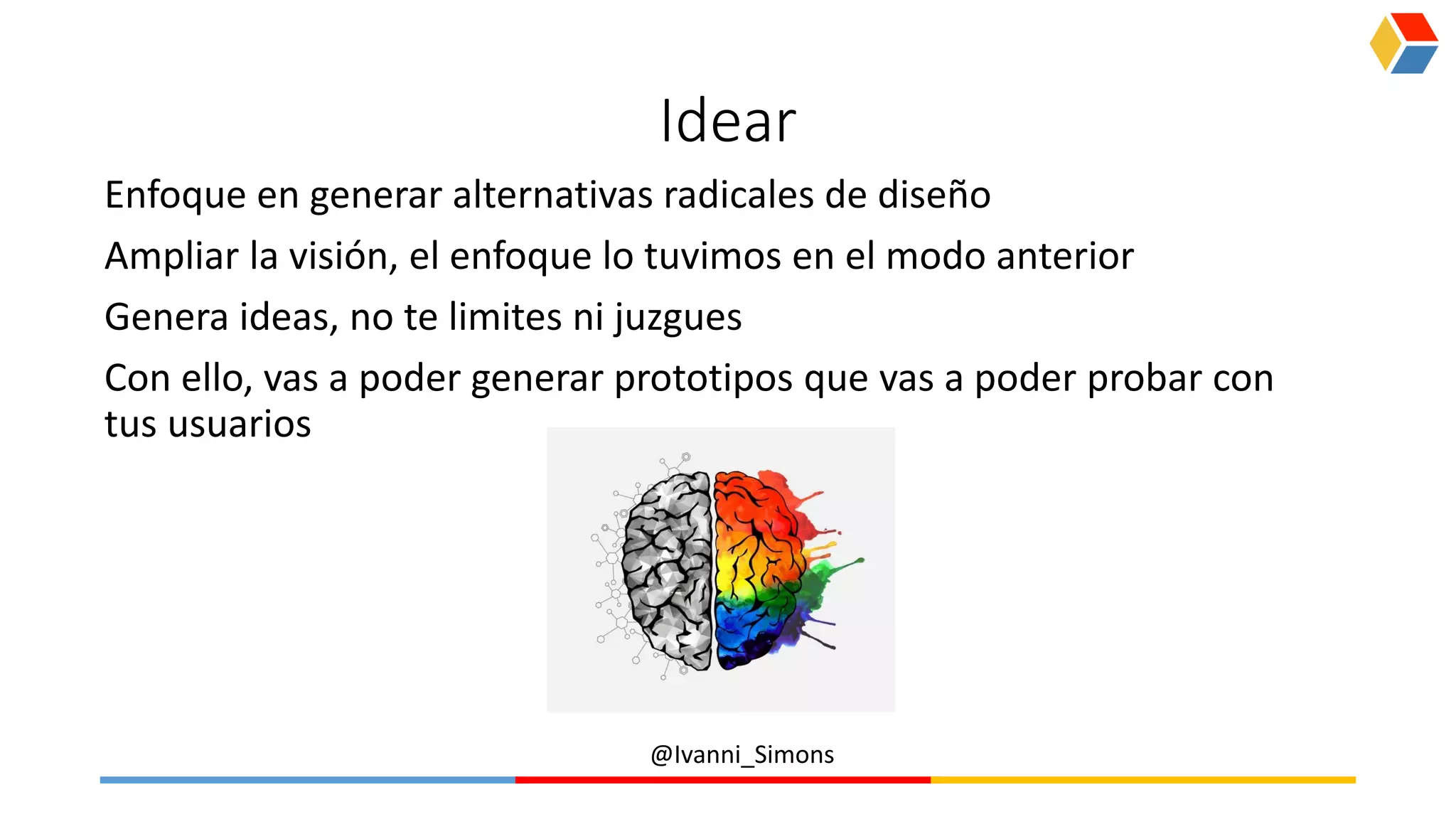 @Ivanni_Simons
Idear
Enfoque en generar alternativas radicales de diseño
Ampliar la visión, el enfoque lo tuvimos en el modo anterior
Genera ideas, no te limites ni juzgues
Con ello, vas a poder generar prototipos que vas a poder probar con
tus usuarios
 