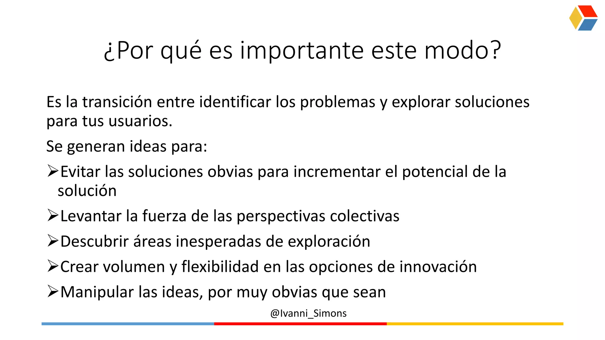 @Ivanni_Simons
¿Por qué es importante este modo?
Es la transición entre identificar los problemas y explorar soluciones
para tus usuarios.
Se generan ideas para:
Evitar las soluciones obvias para incrementar el potencial de la
solución
Levantar la fuerza de las perspectivas colectivas
Descubrir áreas inesperadas de exploración
Crear volumen y flexibilidad en las opciones de innovación
Manipular las ideas, por muy obvias que sean
 