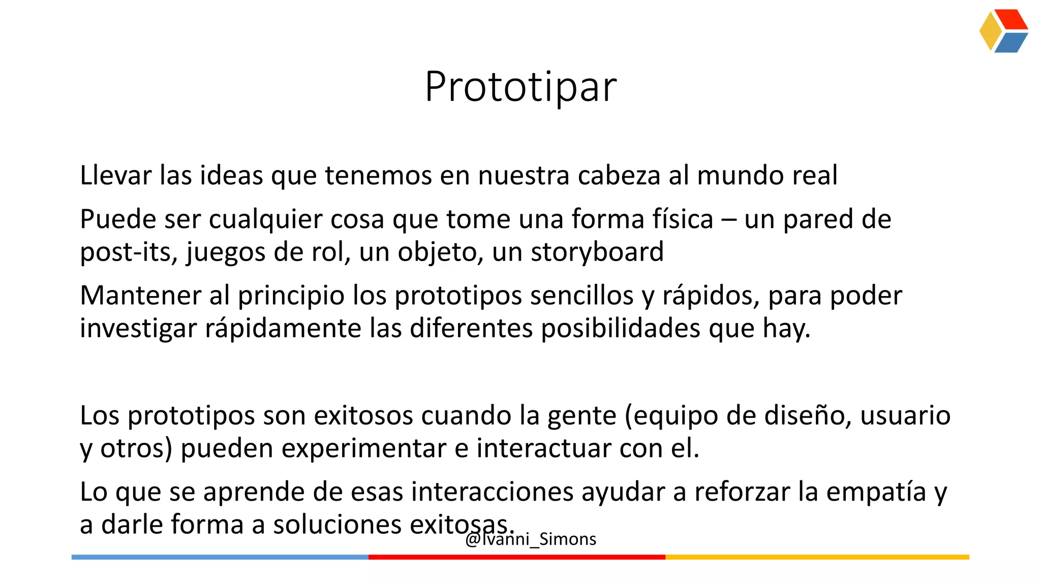 @Ivanni_Simons
Prototipar
Llevar las ideas que tenemos en nuestra cabeza al mundo real
Puede ser cualquier cosa que tome una forma física – un pared de
post-its, juegos de rol, un objeto, un storyboard
Mantener al principio los prototipos sencillos y rápidos, para poder
investigar rápidamente las diferentes posibilidades que hay.
Los prototipos son exitosos cuando la gente (equipo de diseño, usuario
y otros) pueden experimentar e interactuar con el.
Lo que se aprende de esas interacciones ayudar a reforzar la empatía y
a darle forma a soluciones exitosas.
 