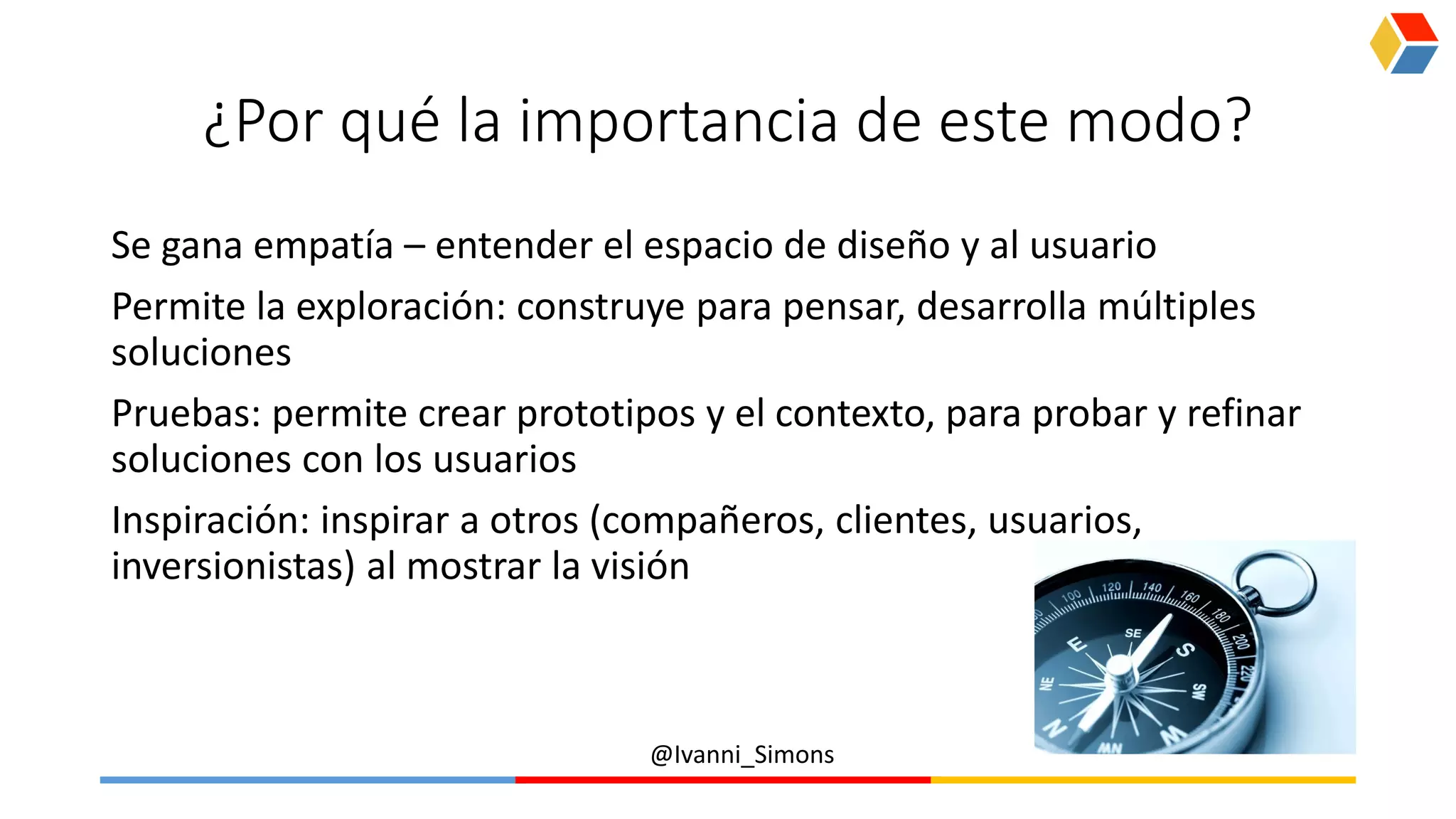 @Ivanni_Simons
¿Por qué la importancia de este modo?
Se gana empatía – entender el espacio de diseño y al usuario
Permite la exploración: construye para pensar, desarrolla múltiples
soluciones
Pruebas: permite crear prototipos y el contexto, para probar y refinar
soluciones con los usuarios
Inspiración: inspirar a otros (compañeros, clientes, usuarios,
inversionistas) al mostrar la visión
 