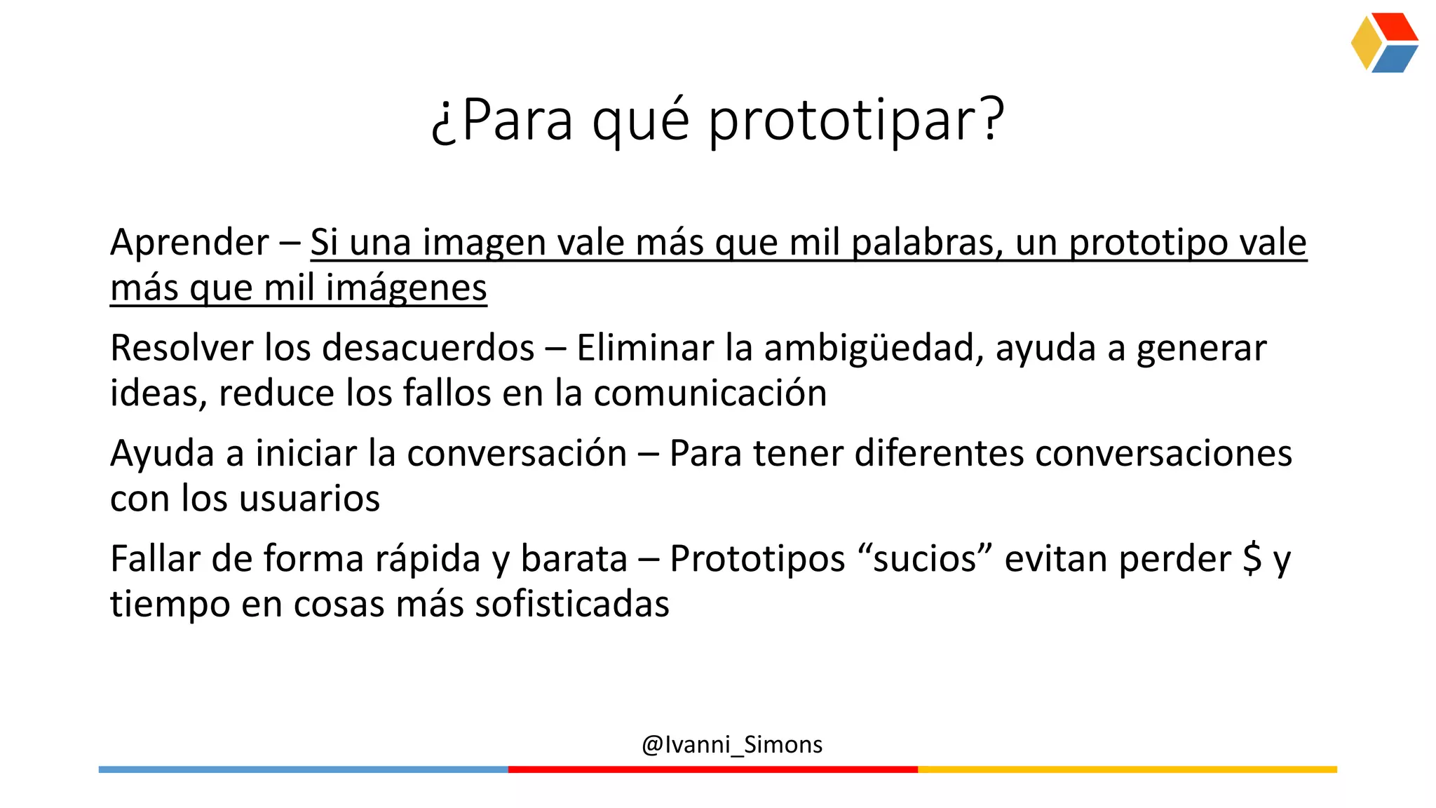 @Ivanni_Simons
¿Para qué prototipar?
Aprender – Si una imagen vale más que mil palabras, un prototipo vale
más que mil imágenes
Resolver los desacuerdos – Eliminar la ambigüedad, ayuda a generar
ideas, reduce los fallos en la comunicación
Ayuda a iniciar la conversación – Para tener diferentes conversaciones
con los usuarios
Fallar de forma rápida y barata – Prototipos “sucios” evitan perder $ y
tiempo en cosas más sofisticadas
 