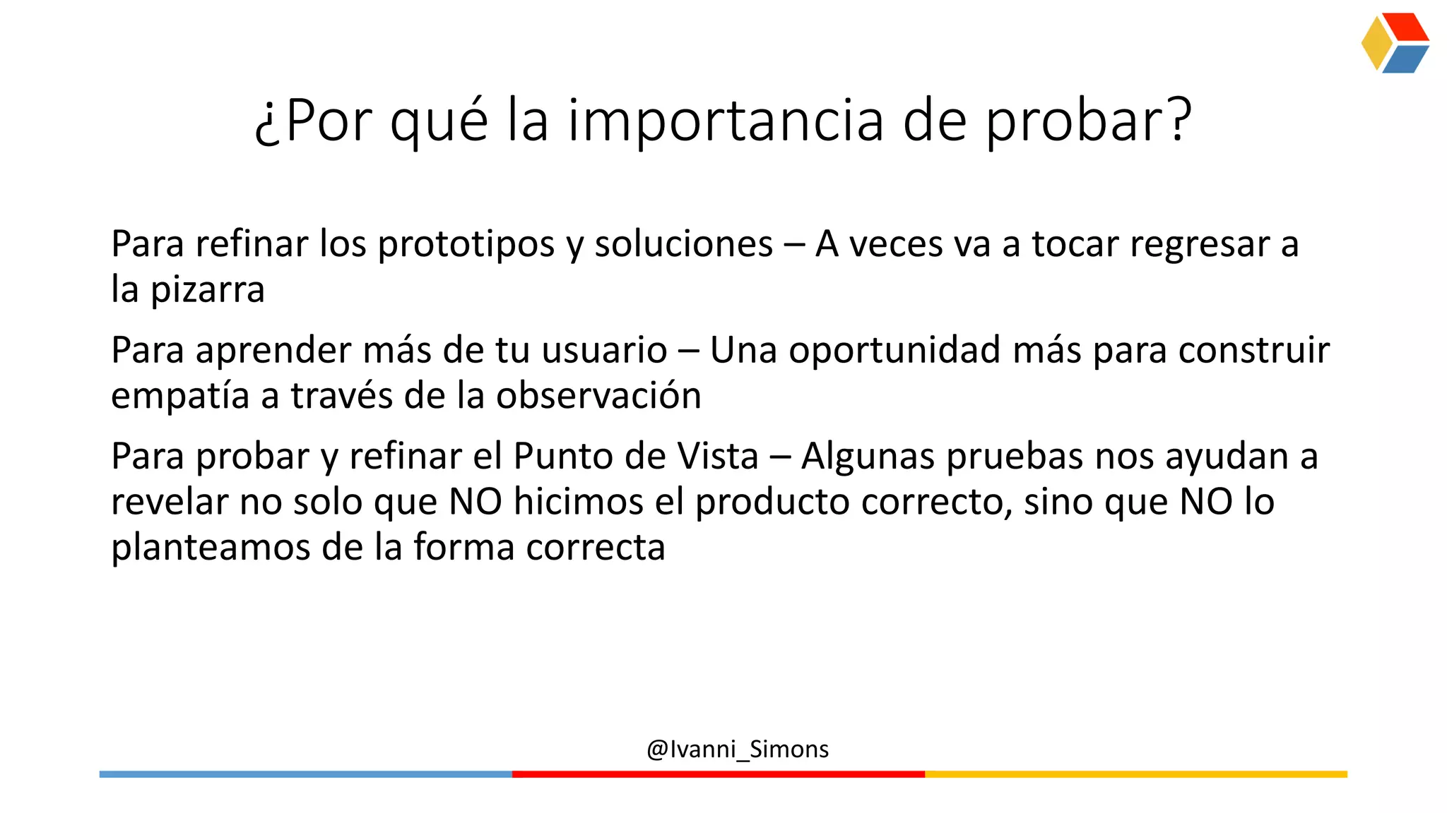 @Ivanni_Simons
¿Por qué la importancia de probar?
Para refinar los prototipos y soluciones – A veces va a tocar regresar a
la pizarra
Para aprender más de tu usuario – Una oportunidad más para construir
empatía a través de la observación
Para probar y refinar el Punto de Vista – Algunas pruebas nos ayudan a
revelar no solo que NO hicimos el producto correcto, sino que NO lo
planteamos de la forma correcta
 