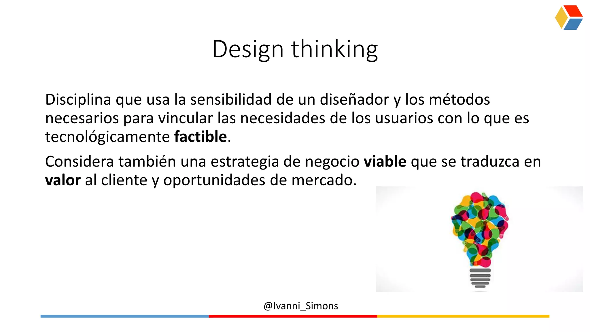 @Ivanni_Simons
Design thinking
Disciplina que usa la sensibilidad de un diseñador y los métodos
necesarios para vincular las necesidades de los usuarios con lo que es
tecnológicamente factible.
Considera también una estrategia de negocio viable que se traduzca en
valor al cliente y oportunidades de mercado.
 