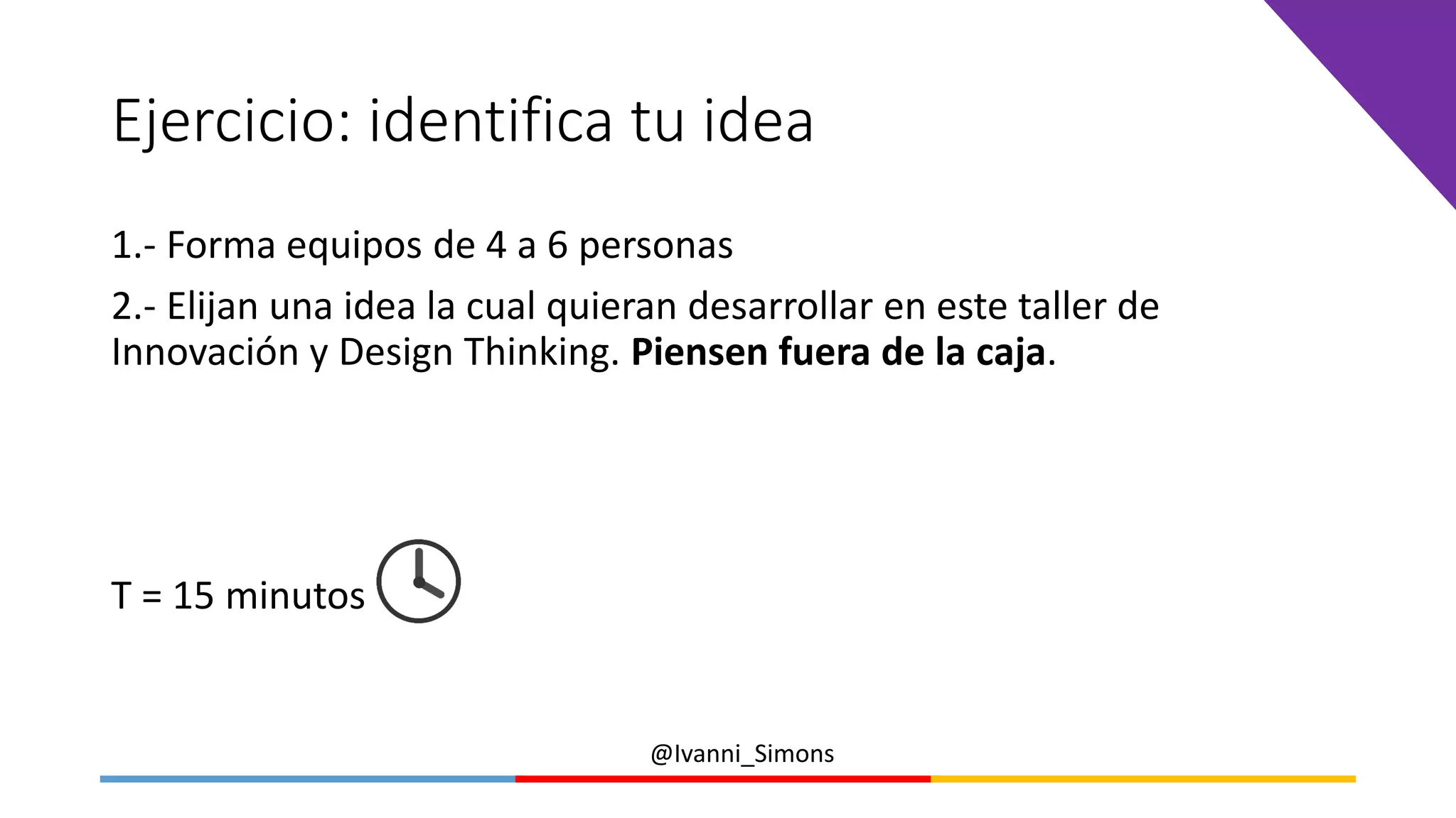 @Ivanni_Simons
Ejercicio: identifica tu idea
1.- Forma equipos de 4 a 6 personas
2.- Elijan una idea la cual quieran desarrollar en este taller de
Innovación y Design Thinking. Piensen fuera de la caja.
T = 15 minutos
 
