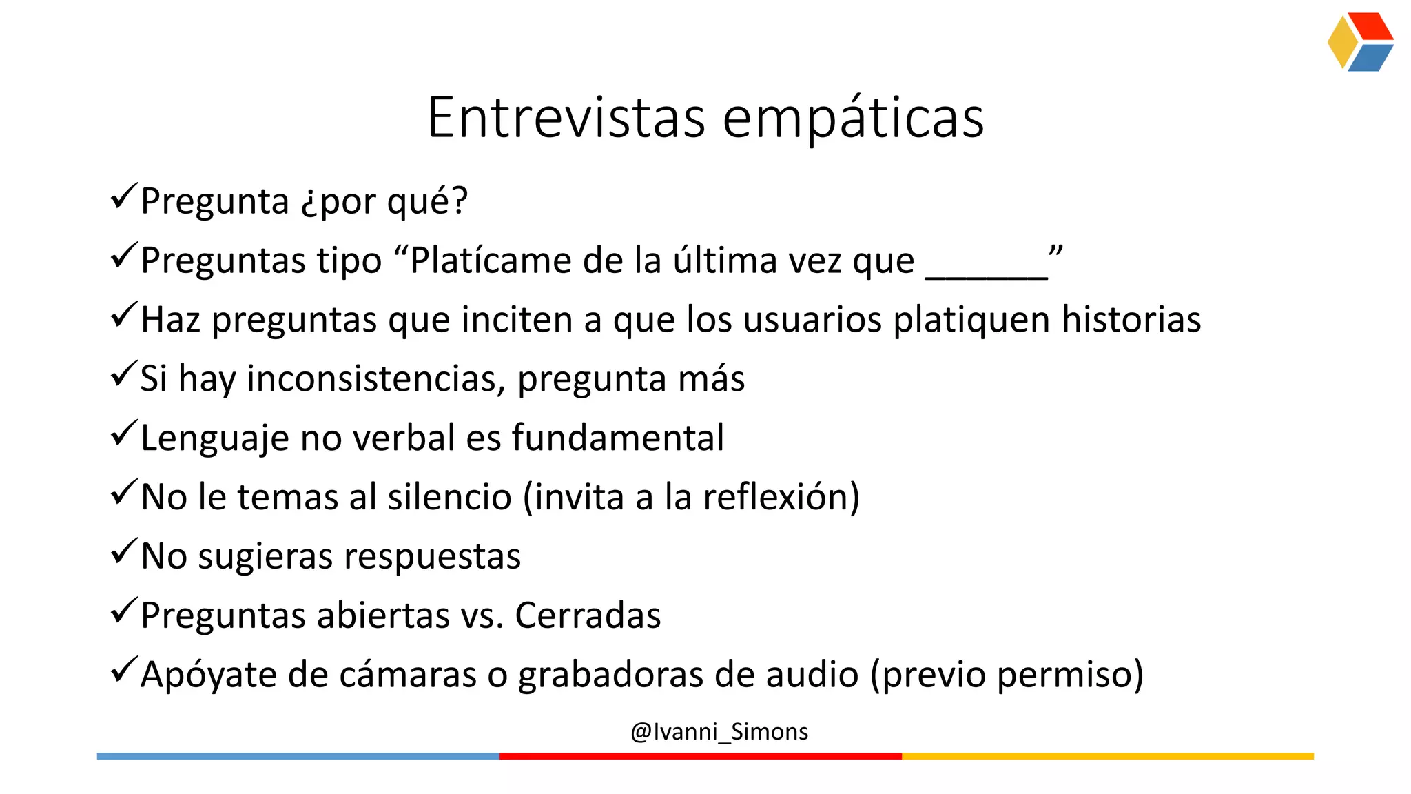 @Ivanni_Simons
Entrevistas empáticas
Pregunta ¿por qué?
Preguntas tipo “Platícame de la última vez que ______”
Haz preguntas que inciten a que los usuarios platiquen historias
Si hay inconsistencias, pregunta más
Lenguaje no verbal es fundamental
No le temas al silencio (invita a la reflexión)
No sugieras respuestas
Preguntas abiertas vs. Cerradas
Apóyate de cámaras o grabadoras de audio (previo permiso)
 