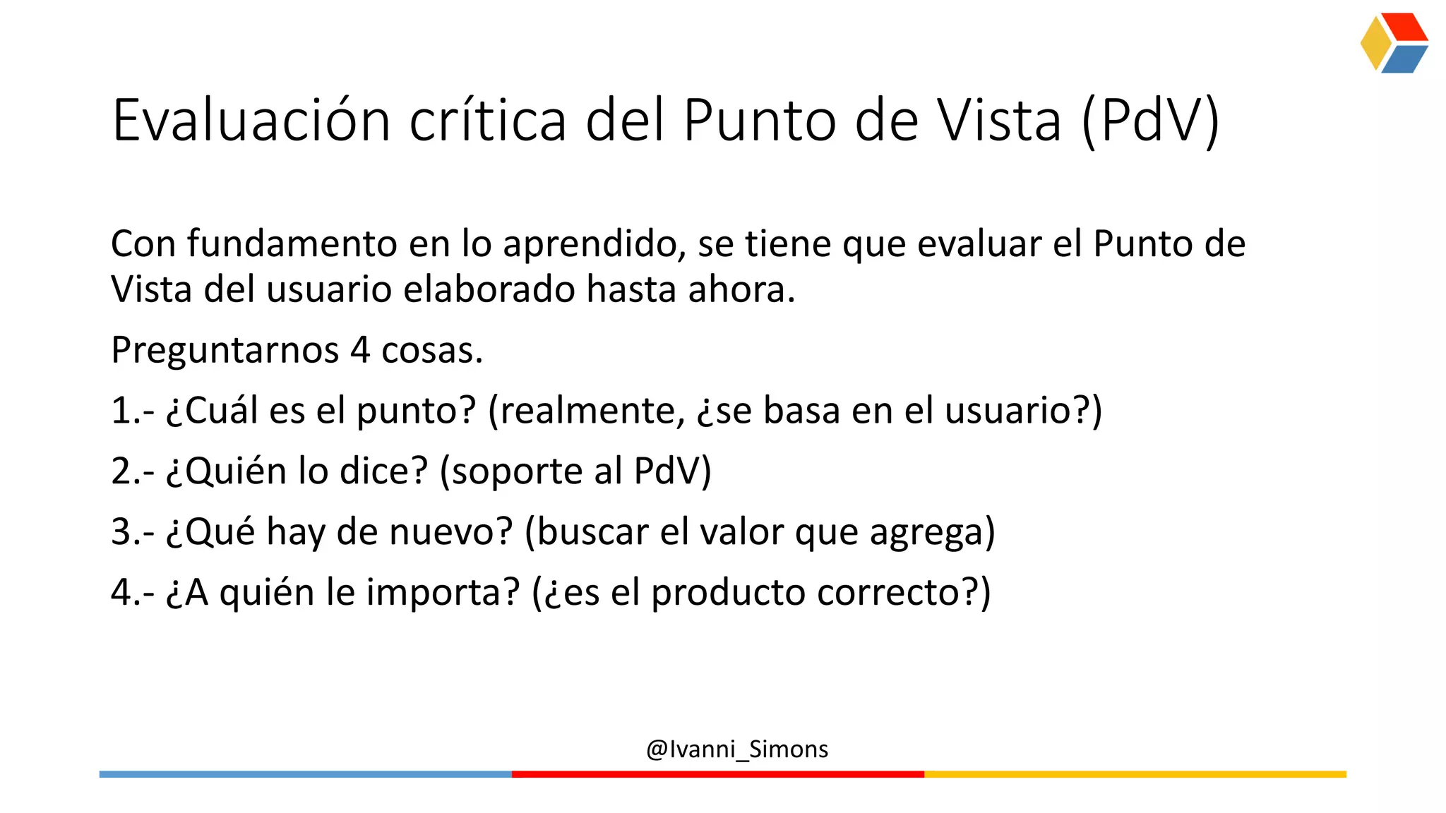 @Ivanni_Simons
Evaluación crítica del Punto de Vista (PdV)
Con fundamento en lo aprendido, se tiene que evaluar el Punto de
Vista del usuario elaborado hasta ahora.
Preguntarnos 4 cosas.
1.- ¿Cuál es el punto? (realmente, ¿se basa en el usuario?)
2.- ¿Quién lo dice? (soporte al PdV)
3.- ¿Qué hay de nuevo? (buscar el valor que agrega)
4.- ¿A quién le importa? (¿es el producto correcto?)
 