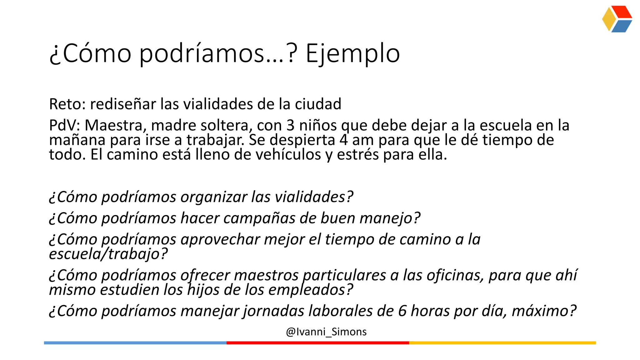 @Ivanni_Simons
¿Cómo podríamos…? Ejemplo
Reto: rediseñar las vialidades de la ciudad
PdV: Maestra, madre soltera, con 3 niños que debe dejar a la escuela en la
mañana para irse a trabajar. Se despierta 4 am para que le dé tiempo de
todo. El camino está lleno de vehículos y estrés para ella.
¿Cómo podríamos organizar las vialidades?
¿Cómo podríamos hacer campañas de buen manejo?
¿Cómo podríamos aprovechar mejor el tiempo de camino a la
escuela/trabajo?
¿Cómo podríamos ofrecer maestros particulares a las oficinas, para que ahí
mismo estudien los hijos de los empleados?
¿Cómo podríamos manejar jornadas laborales de 6 horas por día, máximo?
 