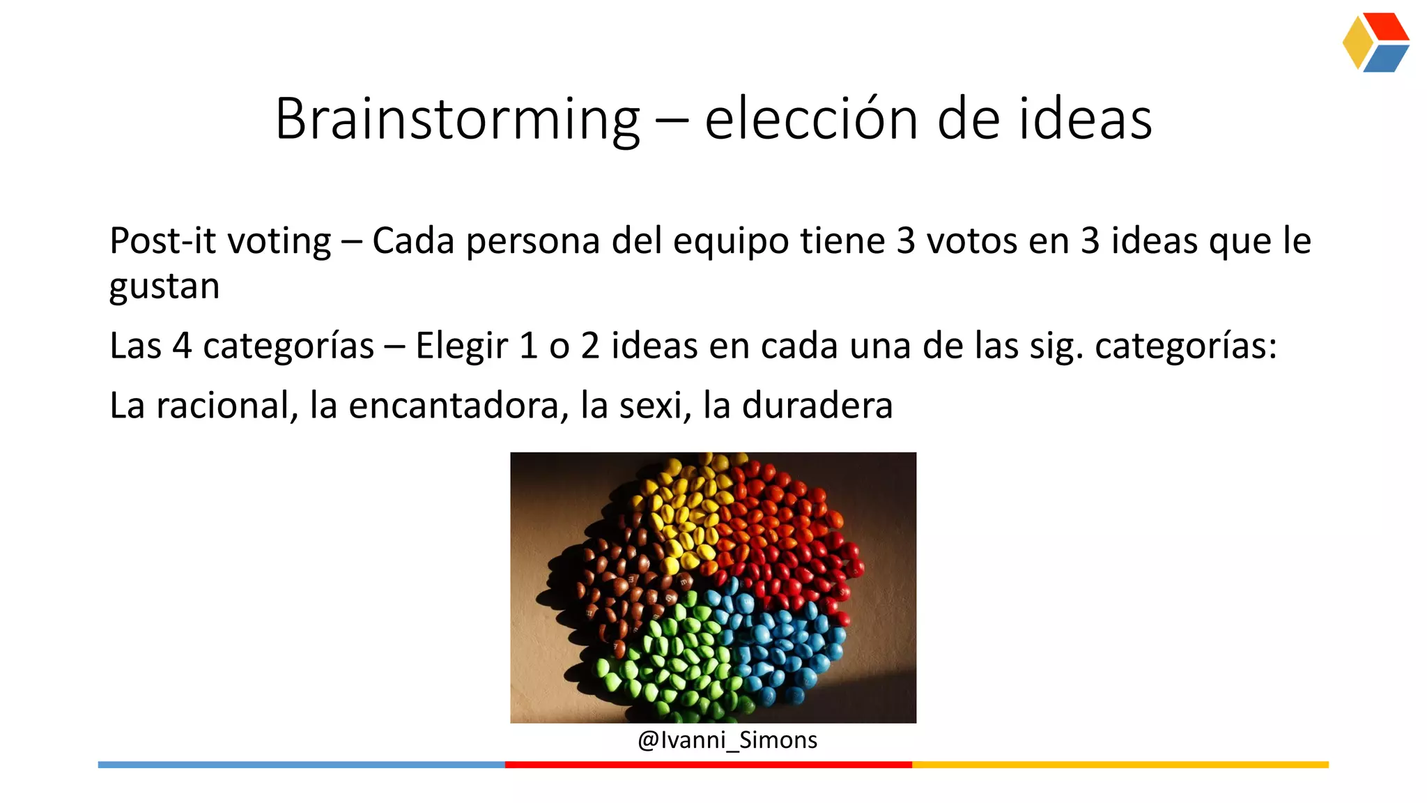 @Ivanni_Simons
Brainstorming – elección de ideas
Post-it voting – Cada persona del equipo tiene 3 votos en 3 ideas que le
gustan
Las 4 categorías – Elegir 1 o 2 ideas en cada una de las sig. categorías:
La racional, la encantadora, la sexi, la duradera
 
