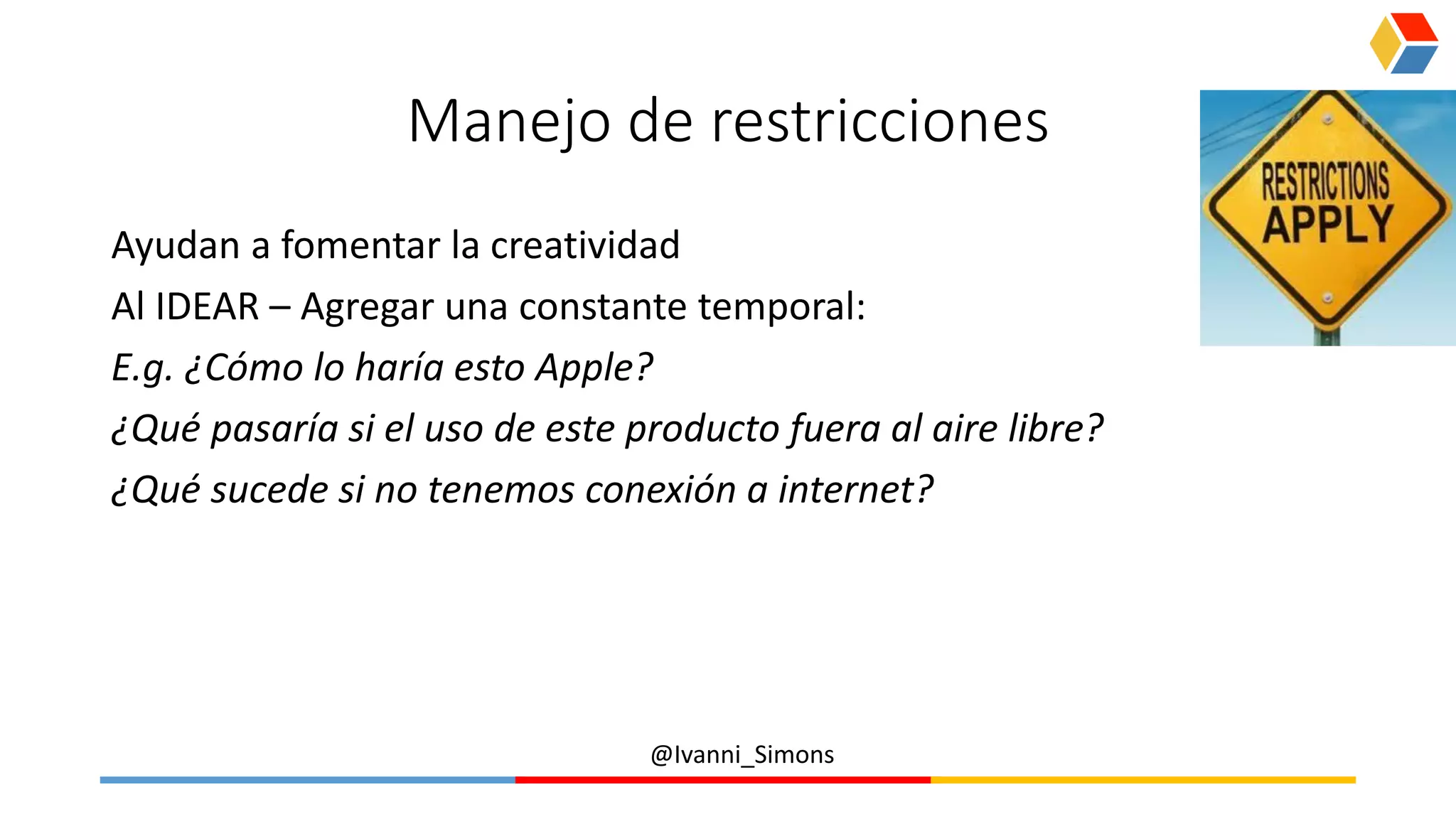 @Ivanni_Simons
Manejo de restricciones
Ayudan a fomentar la creatividad
Al IDEAR – Agregar una constante temporal:
E.g. ¿Cómo lo haría esto Apple?
¿Qué pasaría si el uso de este producto fuera al aire libre?
¿Qué sucede si no tenemos conexión a internet?
 