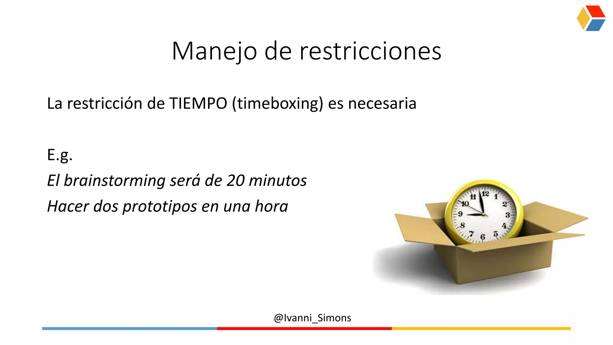 @Ivanni_Simons
Manejo de restricciones
La restricción de TIEMPO (timeboxing) es necesaria
E.g.
El brainstorming será de 20 minutos
Hacer dos prototipos en una hora
 