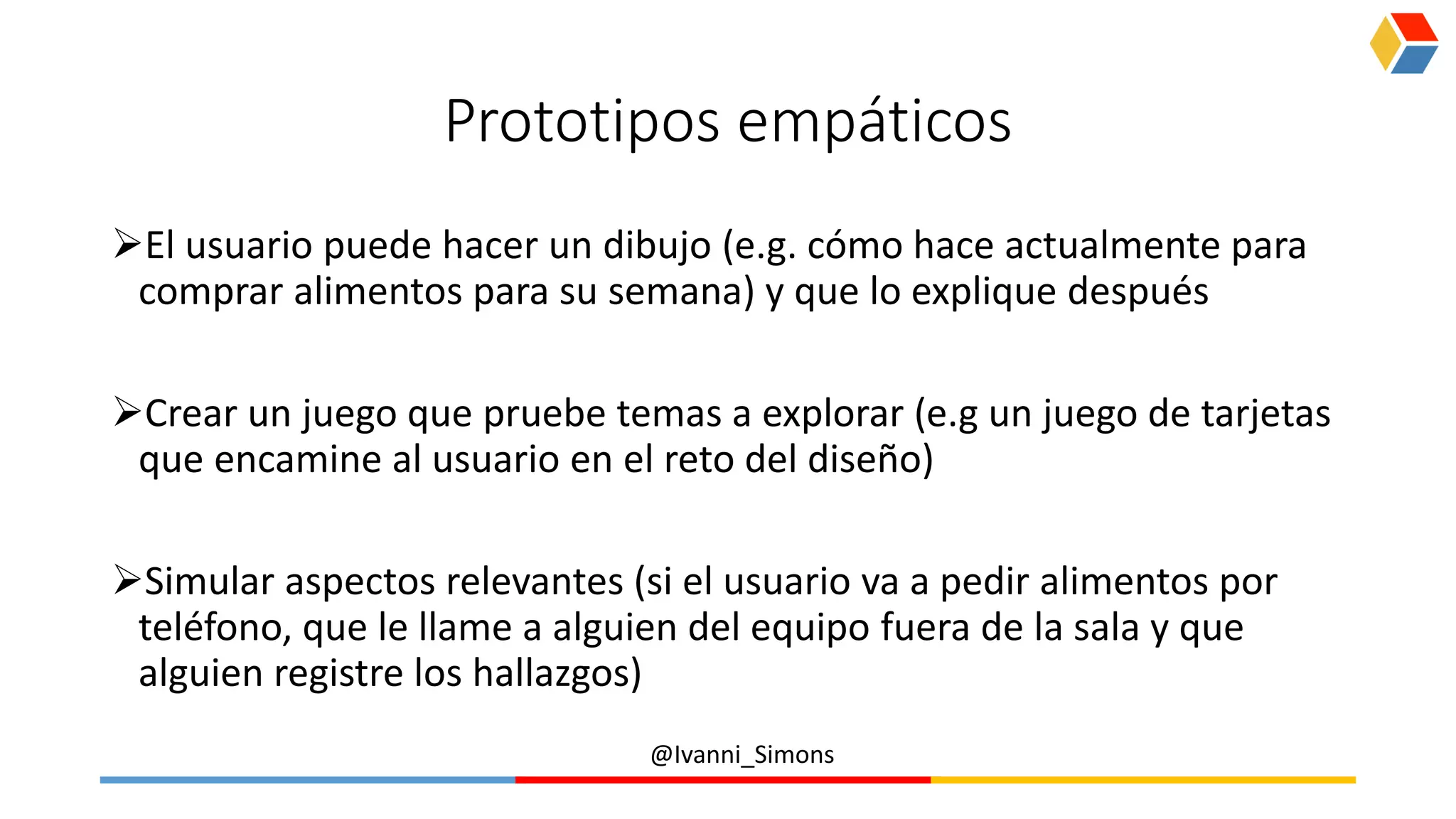 @Ivanni_Simons
Prototipos empáticos
El usuario puede hacer un dibujo (e.g. cómo hace actualmente para
comprar alimentos para su semana) y que lo explique después
Crear un juego que pruebe temas a explorar (e.g un juego de tarjetas
que encamine al usuario en el reto del diseño)
Simular aspectos relevantes (si el usuario va a pedir alimentos por
teléfono, que le llame a alguien del equipo fuera de la sala y que
alguien registre los hallazgos)
 