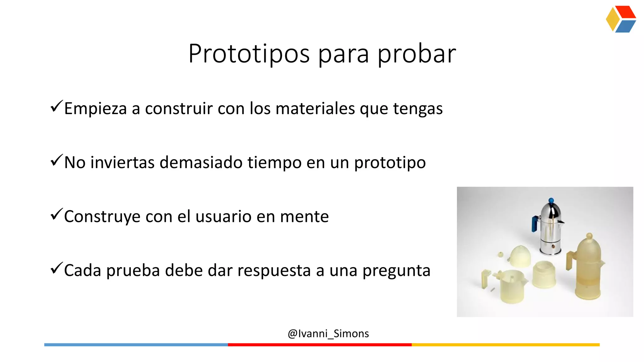 @Ivanni_Simons
Prototipos para probar
Empieza a construir con los materiales que tengas
No inviertas demasiado tiempo en un prototipo
Construye con el usuario en mente
Cada prueba debe dar respuesta a una pregunta
 