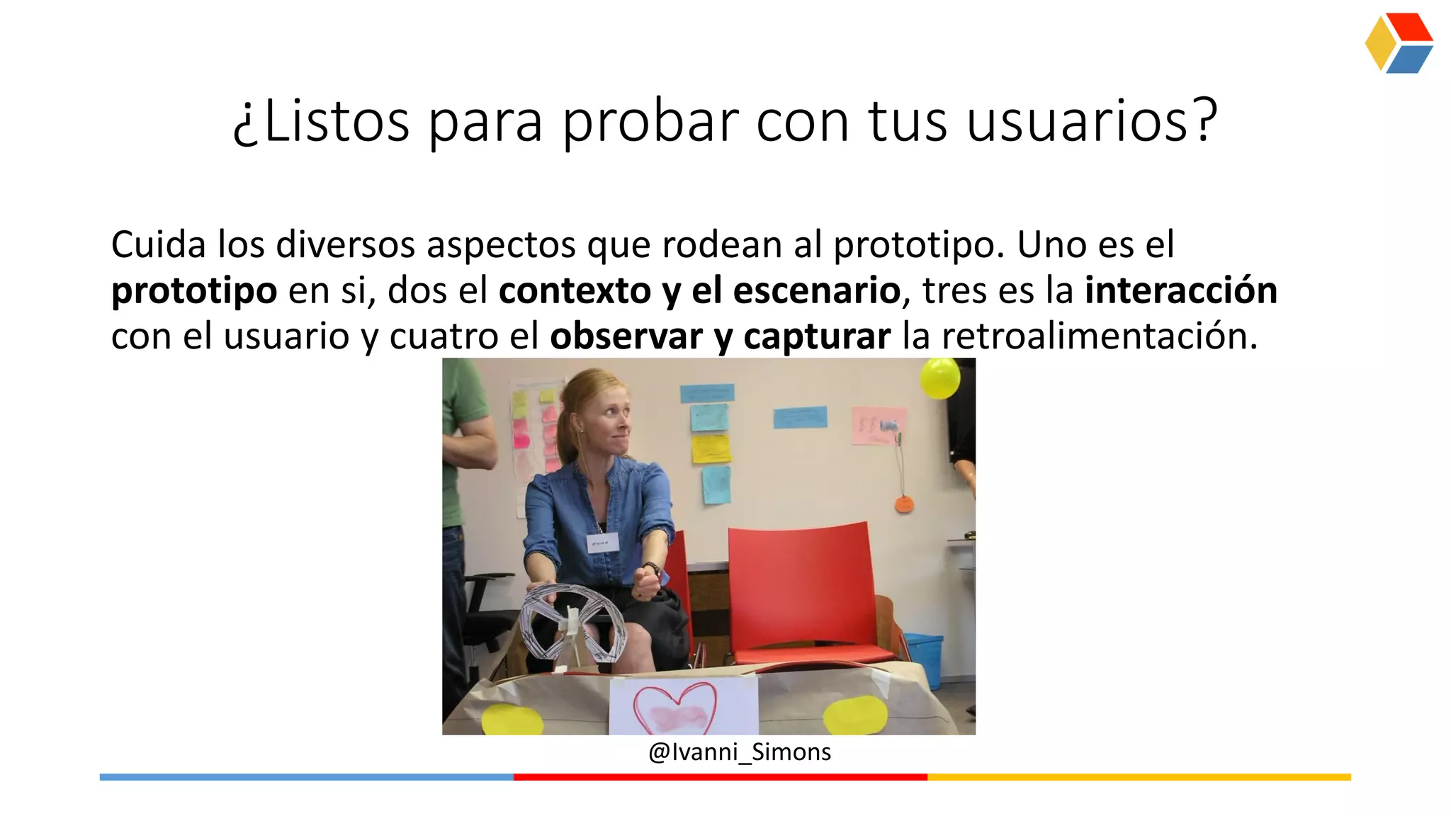 @Ivanni_Simons
¿Listos para probar con tus usuarios?
Cuida los diversos aspectos que rodean al prototipo. Uno es el
prototipo en si, dos el contexto y el escenario, tres es la interacción
con el usuario y cuatro el observar y capturar la retroalimentación.
 
