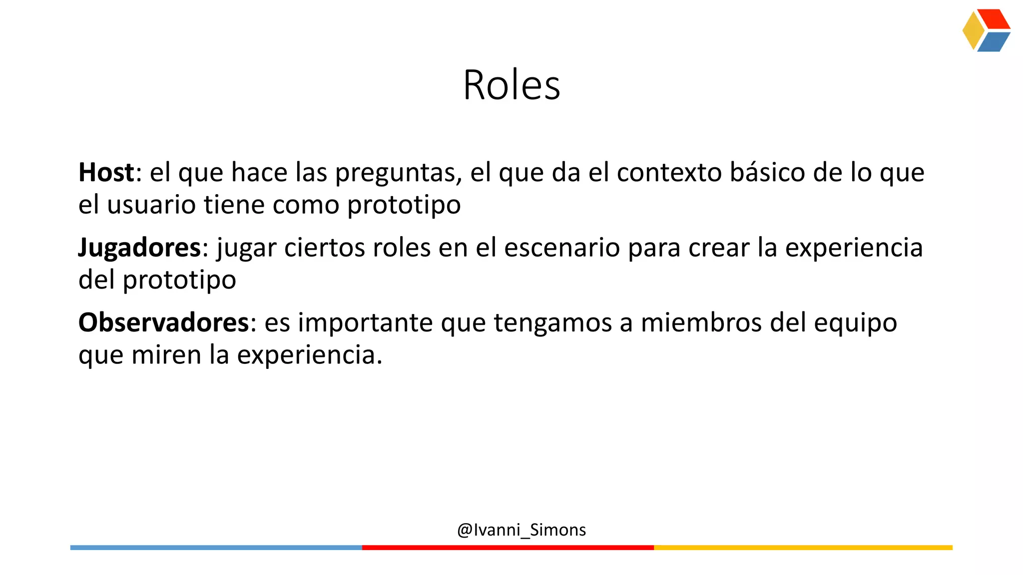 @Ivanni_Simons
Roles
Host: el que hace las preguntas, el que da el contexto básico de lo que
el usuario tiene como prototipo
Jugadores: jugar ciertos roles en el escenario para crear la experiencia
del prototipo
Observadores: es importante que tengamos a miembros del equipo
que miren la experiencia.
 