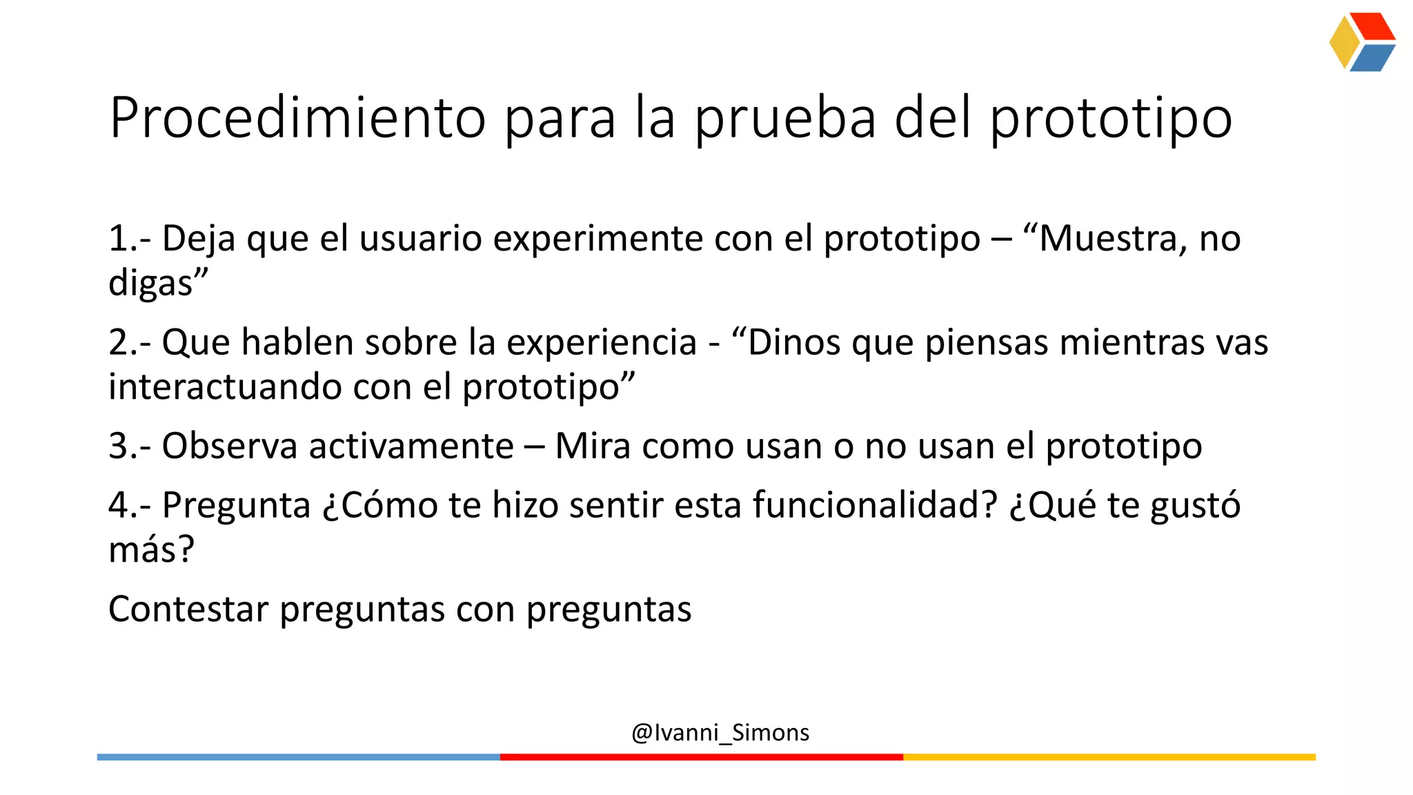 @Ivanni_Simons
Procedimiento para la prueba del prototipo
1.- Deja que el usuario experimente con el prototipo – “Muestra, no
digas”
2.- Que hablen sobre la experiencia - “Dinos que piensas mientras vas
interactuando con el prototipo”
3.- Observa activamente – Mira como usan o no usan el prototipo
4.- Pregunta ¿Cómo te hizo sentir esta funcionalidad? ¿Qué te gustó
más?
Contestar preguntas con preguntas
 