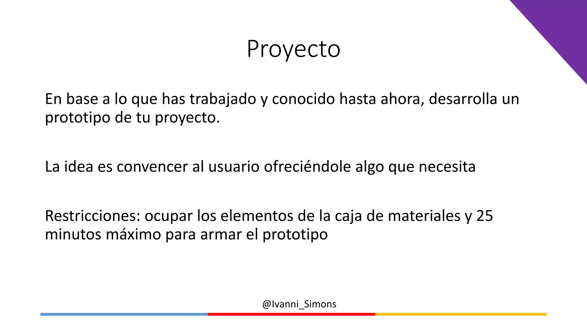 @Ivanni_Simons
Proyecto
En base a lo que has trabajado y conocido hasta ahora, desarrolla un
prototipo de tu proyecto.
La idea es convencer al usuario ofreciéndole algo que necesita
Restricciones: ocupar los elementos de la caja de materiales y 25
minutos máximo para armar el prototipo
 