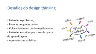 Desafios do design thinking 
•Entender o problema; 
•Fazer as perguntas certas; 
•Colocar ideias em prática rapidamente; 
•Entender e aceitar que o erro faz parte 
da aprendizagem; 
•Aprender com as falhas;  