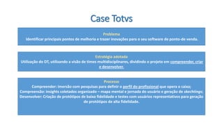 Case Totvs 
Problema 
Identificar principais pontos de melhoria e trazer inovações para o seu software de ponto-de venda. 
Estratégia adotada 
Utilização do DT, utilizando a visão de times multidisciplinares, dividindo o projeto em compreender, criar e desenvolver. 
Processo 
Compreender: imersão com pesquisas para definir o perfil do profissionalque opera o caixa; 
Compreensão: insights coletados organizado –mapa mental e jornada do usuário e geração de skechtings; 
Desenvolver: Criação de protótipos de baixa fidelidade e testes com usuários representativos para geração de protótipos de alta fidelidade.  