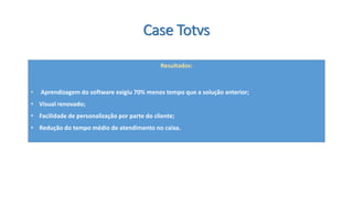 Case Totvs 
Resultados: 
•Aprendizagem do software exigiu 70% menos tempo que a solução anterior; 
•Visual renovado; 
•Facilidade de personalização por parte do cliente; 
•Redução do tempo médio de atendimento no caixa.  