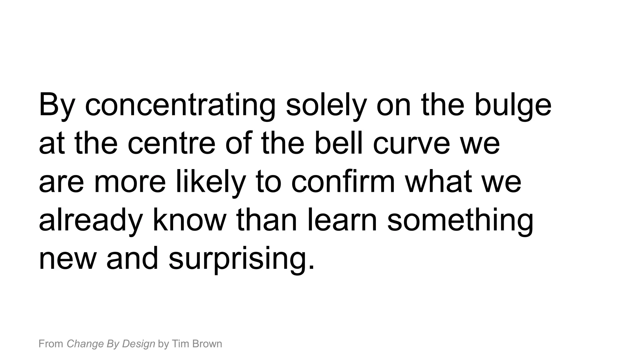 By concentrating solely on the bulge
at the centre of the bell curve we
are more likely to confirm what we
already know than learn something
new and surprising.
From Change By Design by Tim Brown
 