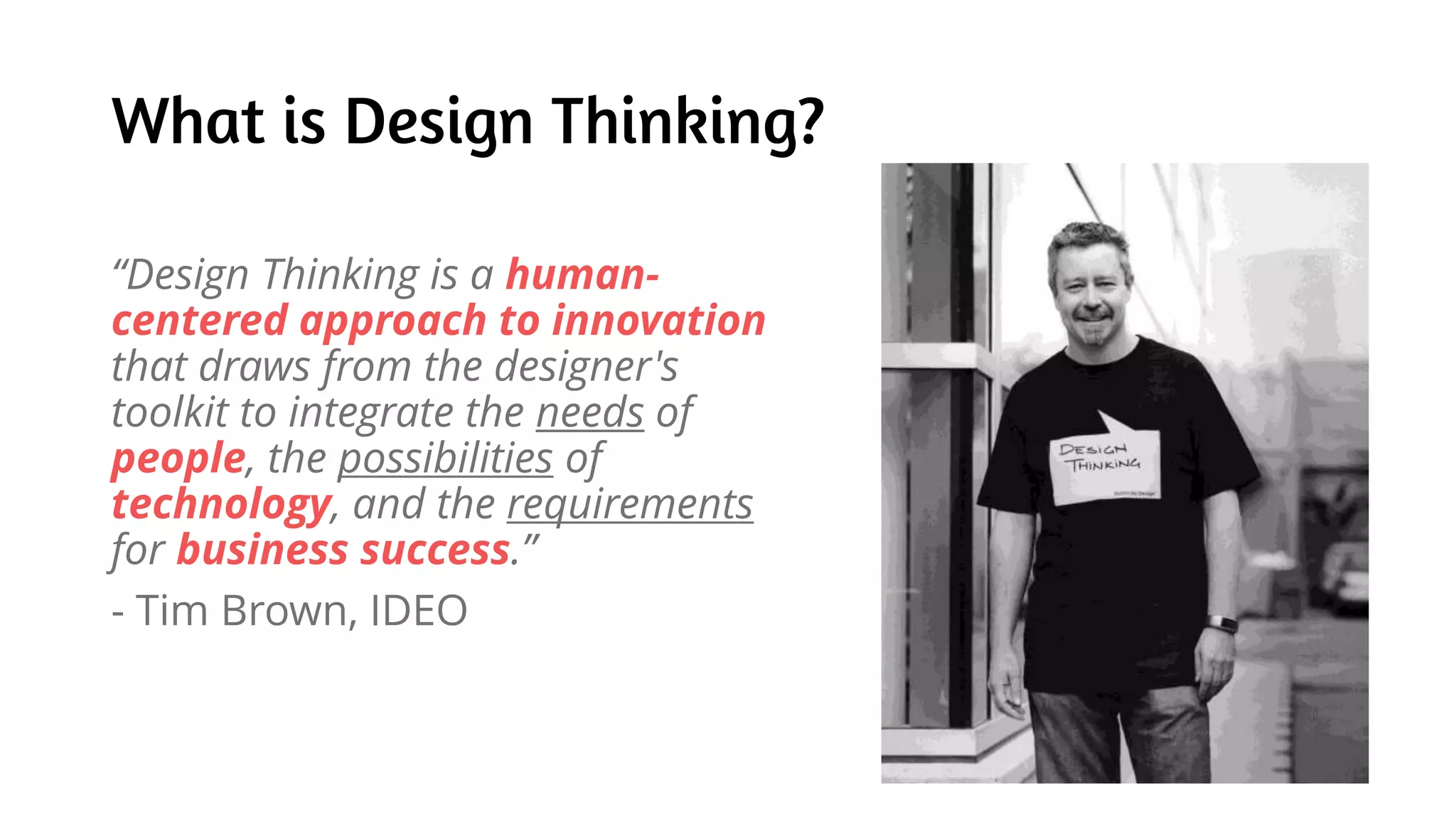 What is Design Thinking?
“Design Thinking is a human-
centered approach to innovation
that draws from the designer's
toolkit to integrate the needs of
people, the possibilities of
technology, and the requirements
for business success.”
- Tim Brown, IDEO
 