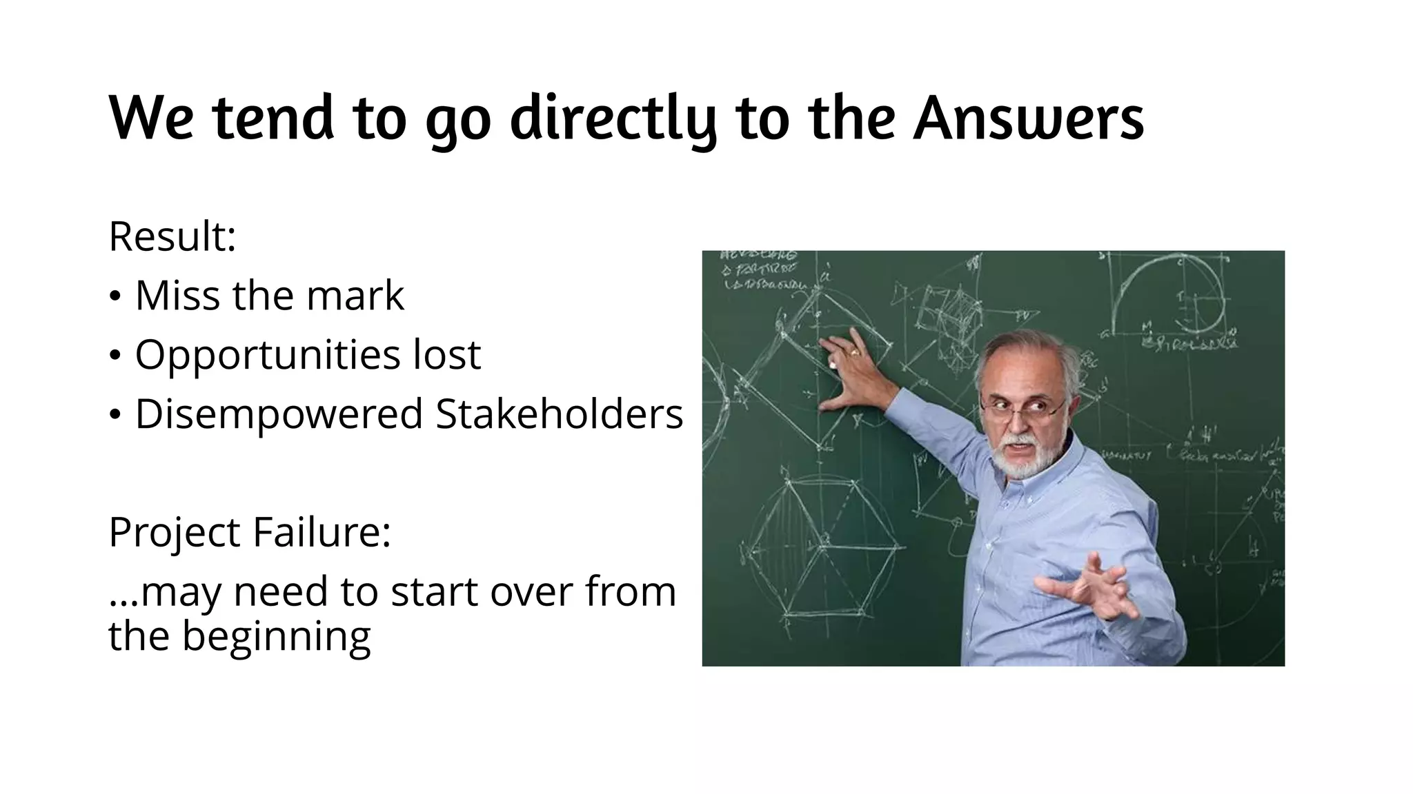 We tend to go directly to the Answers
Result:
• Miss the mark
• Opportunities lost
• Disempowered Stakeholders
Project Failure:
…may need to start over from
the beginning
 